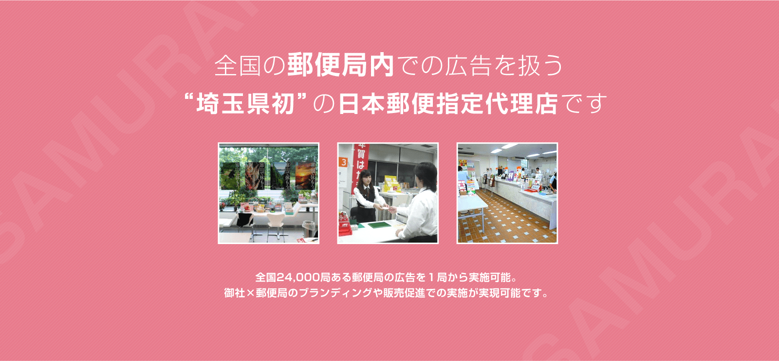 全国の郵便局内での広告を扱う“埼玉県初”の日本郵便指定代理店です全国24,000局ある郵便局の広告を１局から実施可能。御社×郵便局のブランディングや販売促進での実施が実現可能です。